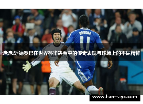 迪迪埃·德罗巴在世界杯半决赛中的传奇表现与球场上的不屈精神
