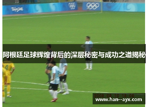 阿根廷足球辉煌背后的深层秘密与成功之道揭秘