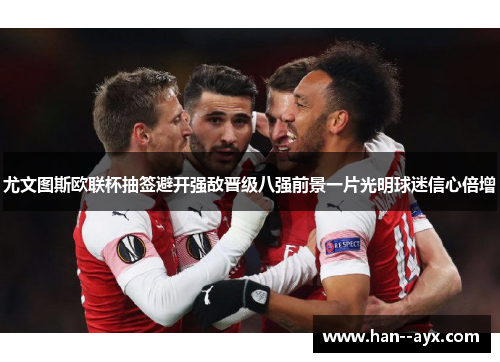 尤文图斯欧联杯抽签避开强敌晋级八强前景一片光明球迷信心倍增