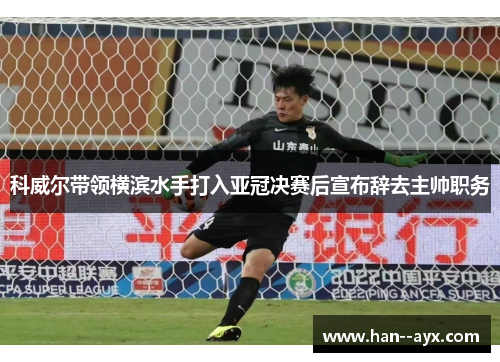 科威尔带领横滨水手打入亚冠决赛后宣布辞去主帅职务