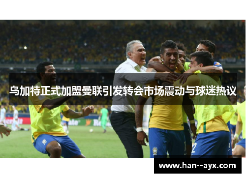 乌加特正式加盟曼联引发转会市场震动与球迷热议