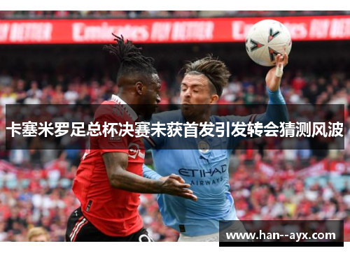 卡塞米罗足总杯决赛未获首发引发转会猜测风波