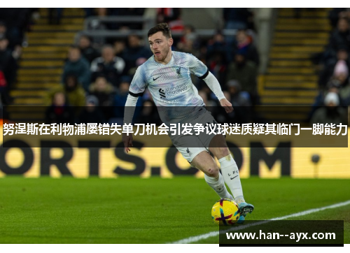 努涅斯在利物浦屡错失单刀机会引发争议球迷质疑其临门一脚能力