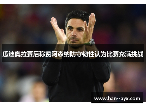 瓜迪奥拉赛后称赞阿森纳防守韧性认为比赛充满挑战