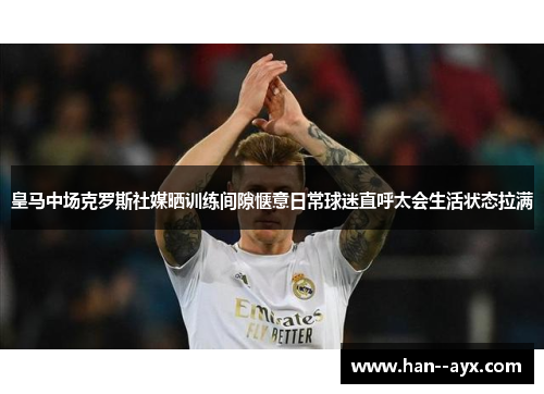 皇马中场克罗斯社媒晒训练间隙惬意日常球迷直呼太会生活状态拉满