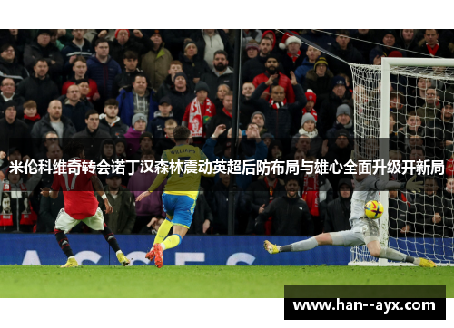 米伦科维奇转会诺丁汉森林震动英超后防布局与雄心全面升级开新局