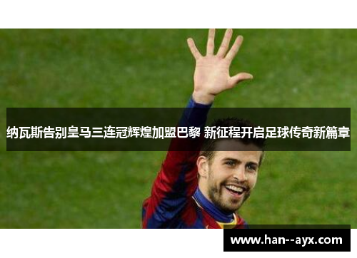 纳瓦斯告别皇马三连冠辉煌加盟巴黎 新征程开启足球传奇新篇章