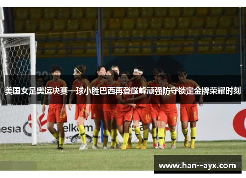 美国女足奥运决赛一球小胜巴西再登巅峰顽强防守锁定金牌荣耀时刻